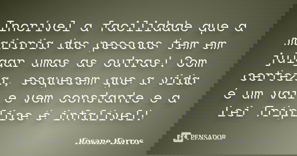 Incrível a facilidade que a maioria das pessoas tem em julgar umas as outras! Com certeza, esquecem que a vida é um vai e vem constante e a Lei Tríplice é infal... Frase de Rosane Barros.
