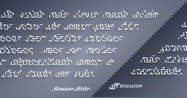 Da vida não levo nada além dos atos de amor que fiz. Posso ter feito coisas grandiosas, mas se nelas não tiver depositado amor e caridade, foi tudo em vão.... Frase de Rosane Brito.