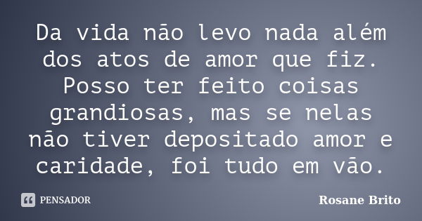 Da vida não levo nada além dos atos de amor que fiz. Posso ter feito coisas grandiosas, mas se nelas não tiver depositado amor e caridade, foi tudo em vão.... Frase de Rosane Brito.