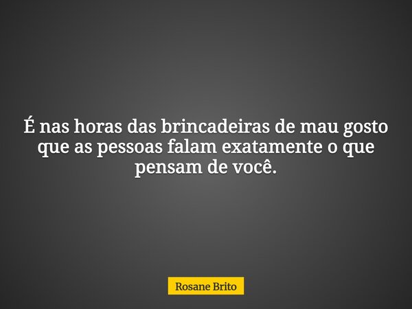 É nas horas das brincadeiras de mau gosto que as pessoas falam exatamente o que pensam de você.... Frase de Rosane Brito.