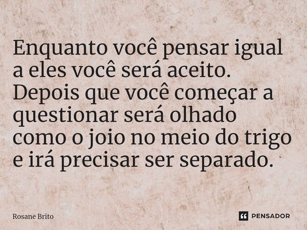 ⁠Enquanto você pensar igual a eles você será aceito. Depois que você começar a questionar será olhado como o joio no meio do trigo e irá precisar ser separado.... Frase de Rosane Brito.