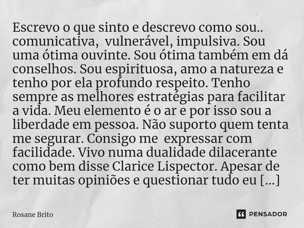 ⁠Escrevo o que sinto e descrevo como sou.. comunicativa, vulnerável, impulsiva. Sou uma ótima ouvinte. Sou ótima também em dá conselhos. Sou espirituosa, amo a ... Frase de Rosane Brito.