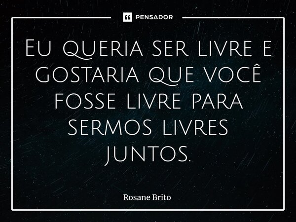 ⁠Eu queria ser livre e gostaria que você fosse livre para sermos livres juntos.... Frase de Rosane Brito.