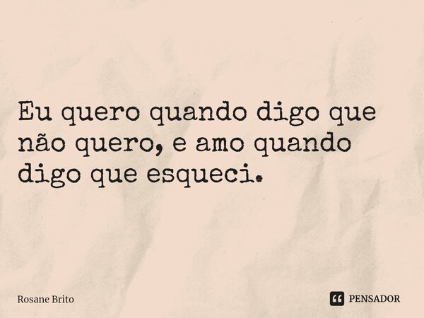 Eu quero quando digo que não quero, e amo quando digo que esqueci.... Frase de Rosane Brito.