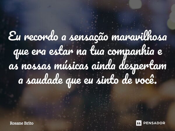 ⁠Eu recordo a sensação maravilhosa que era estar na tua companhia e as nossas músicas ainda despertam a saudade que eu sinto de você.... Frase de Rosane Brito.