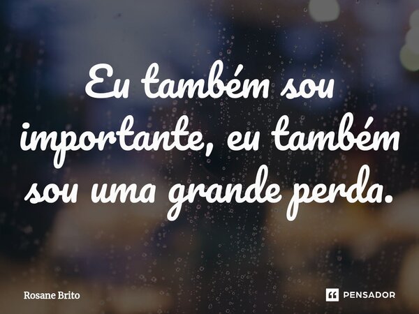 ⁠Eu também sou importante, eu também sou uma grande perda.... Frase de Rosane Brito.