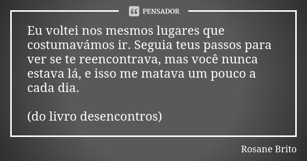 Eu voltei nos mesmos lugares que costumavámos ir. Seguia teus passos para ver se te reencontrava, mas você nunca estava lá, e isso me matava um pouco a cada dia... Frase de Rosane Brito.