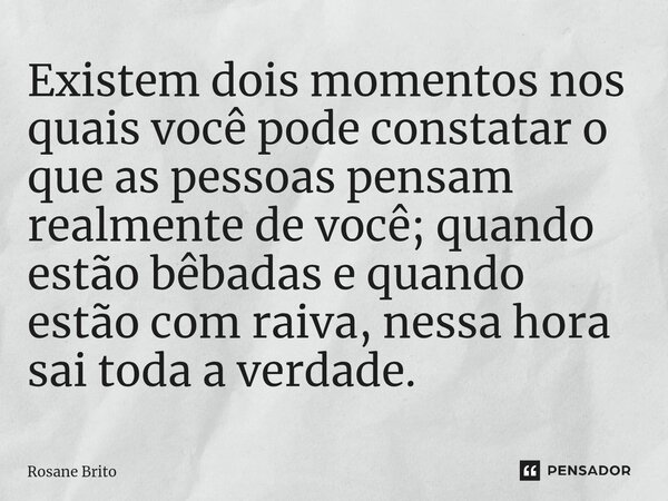 ⁠Existem dois momentos nos quais você pode constatar o que as pessoas pensam realmente de você; quando estão bêbadas e quando estão com raiva, nessa hora sai to... Frase de Rosane Brito.