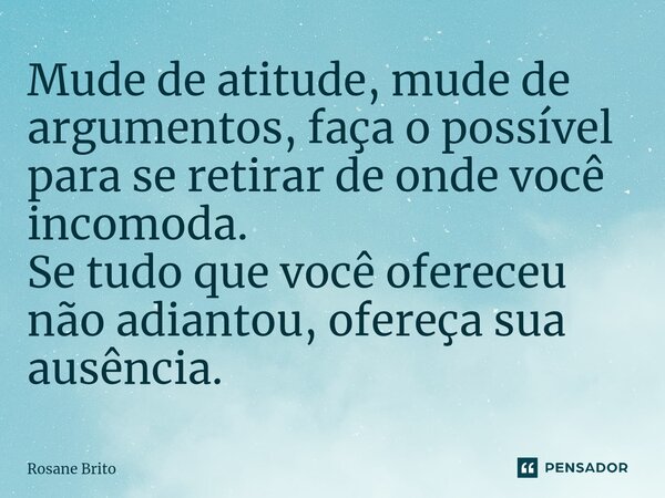 ⁠Mude de atitude, mude de argumentos, faça o possível para se retirar de onde você incomoda. Se tudo que você ofereceu não adiantou, ofereça sua ausência.... Frase de Rosane Brito.