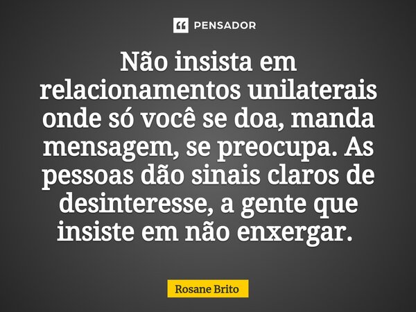 ⁠Não insista em relacionamentos unilaterais onde só você se doa, manda mensagem, se preocupa. As pessoas dão sinais claros de desinteresse, a gente que insiste ... Frase de Rosane Brito.