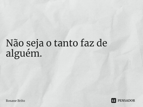 Não seja o tanto faz de alguém.⁠... Frase de Rosane Brito.