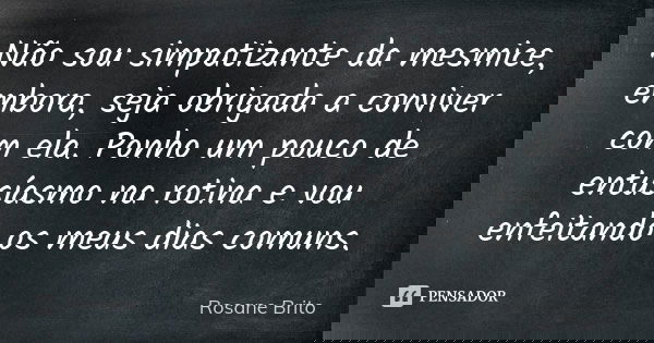 Não sou simpatizante da mesmice, embora, seja obrigada a conviver com ela. Ponho um pouco de entusíasmo na rotina e vou enfeitando os meus dias comuns.... Frase de Rosane Brito.