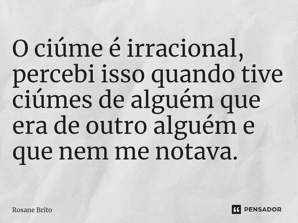 ⁠O ciúme é irracional, percebi isso quando tive ciúmes de alguém que era de outro alguém e que nem me notava.... Frase de Rosane Brito.