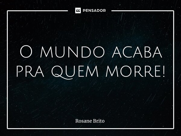 O mundo acaba pra quem morre!... Frase de Rosane Brito.