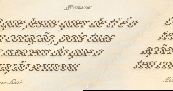 O que Jesus quer de ti é o teu coração, pois tuas ações nascem do que o teu coração semeou.... Frase de Rosane Brito.