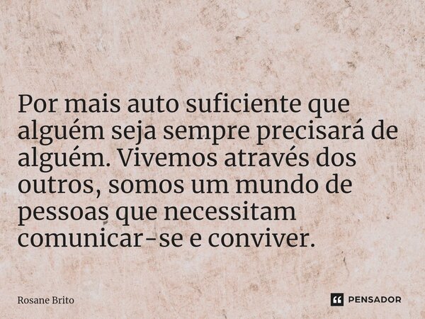 ⁠ Por mais auto suficiente que alguém seja sempre precisará de alguém. Vivemos através dos outros, somos um mundo de pessoas que necessitam comunicar-se e convi... Frase de Rosane Brito.