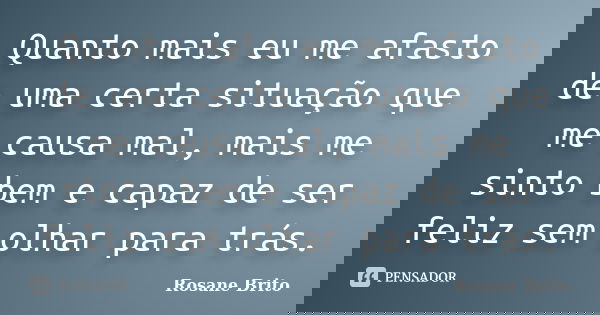 Quanto mais eu me afasto de uma certa situação que me causa mal, mais me sinto bem e capaz de ser feliz sem olhar para trás.... Frase de Rosane Brito.