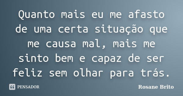 Quanto mais eu me afasto de uma certa situação que me causa mal, mais me sinto bem e capaz de ser feliz sem olhar para trás.... Frase de Rosane Brito.