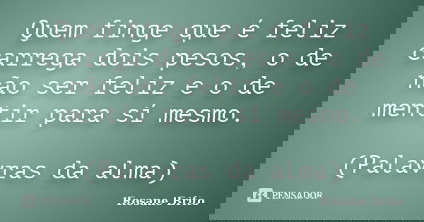 Quem finge que é feliz carrega dois pesos, o de não ser feliz e o de mentir para sí mesmo. (Palavras da alma)... Frase de Rosane Brito.
