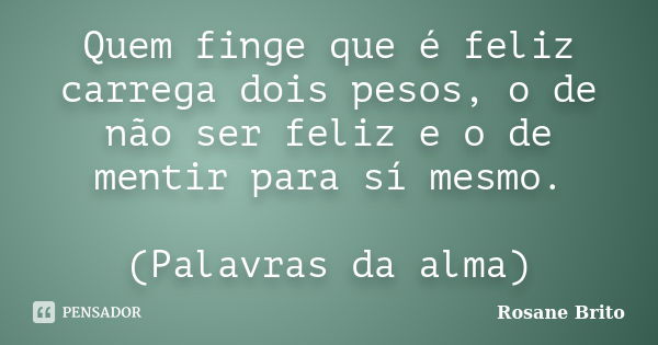 Quem finge que é feliz carrega dois pesos, o de não ser feliz e o de mentir para sí mesmo. (Palavras da alma)... Frase de Rosane Brito.