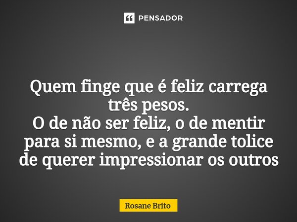 ⁠ Quem finge que é feliz carrega três pesos. O de não ser feliz, o de mentir para si mesmo, e a grande tolice de querer impressionar os outros... Frase de Rosane Brito.