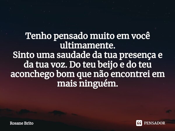 ⁠Tenho pensado muito em você ultimamente. Sinto uma saudade da tua presença e da tua voz. Do teu beijo e do teu aconchego bom que não encontrei em mais ninguém.... Frase de Rosane Brito.