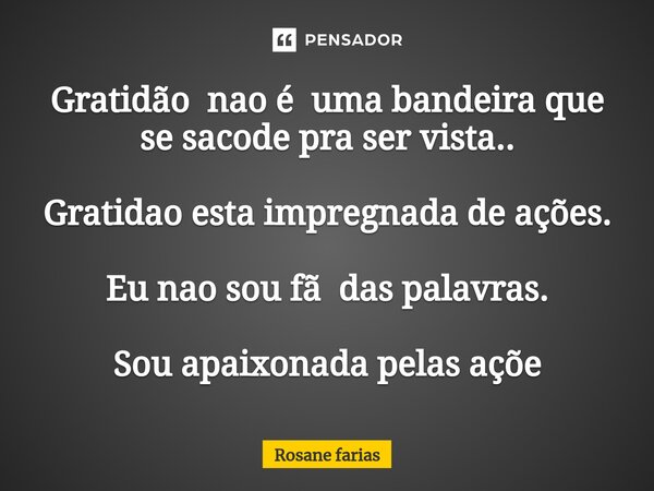 Gratidão nao é uma bandeira que se sacode pra ser vista.. Gratidao esta impregnada de ações. Eu nao sou fã das palavras. Sou apaixonada pelas açõe⁠... Frase de Rosane Farias.
