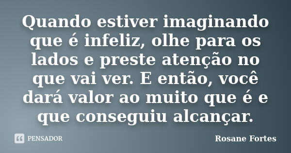 Quando estiver imaginando que é infeliz, olhe para os lados e preste atenção no que vai ver. E então, você dará valor ao muito que é e que conseguiu alcançar.... Frase de Rosane Fortes.