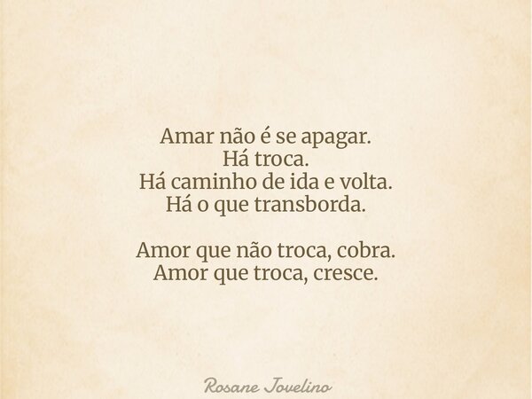 Amar não é se apagar. Há troca. Há caminho de ida e volta. Há o que transborda. Amor que não troca, cobra. Amor que troca, cresce.... Frase de Rosane Jovelino.