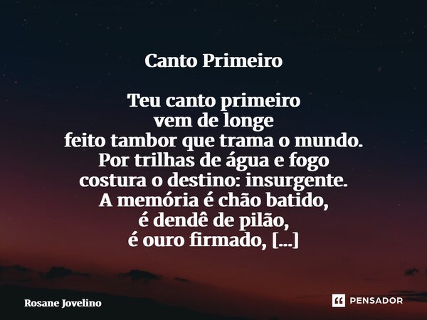 Canto Primeiro Teu canto primeiro vem de longe feito tambor que trama o mundo. Por trilhas de água e fogo costura o destino: insurgente. A memória é chão batido... Frase de Rosane Jovelino.