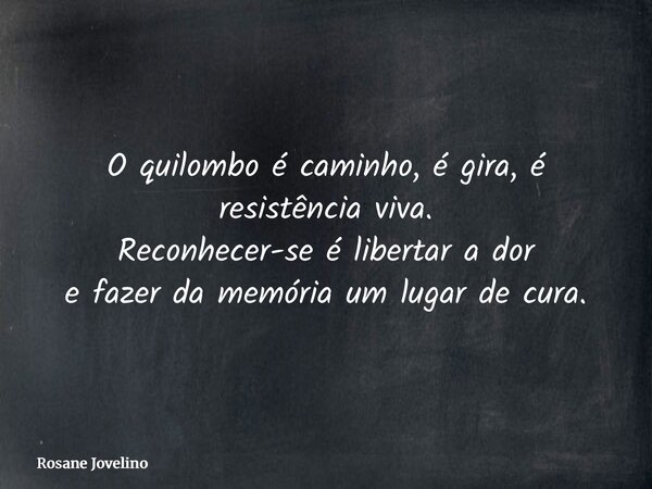O quilombo é caminho, é gira, é resistência viva. Reconhecer-se é libertar a dor e fazer da memória um lugar de cura.... Frase de Rosane Jovelino.