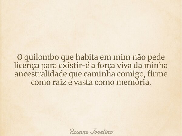 ⁠O quilombo que habita em mim não pede licença para existir-é a força viva da minha ancestralidade que caminha comigo, firme como raiz e vasta como memória.... Frase de Rosane Jovelino.