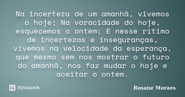 Na incerteza de um amanhã, vivemos o hoje; Na voracidade do hoje, esquecemos o ontem; E nesse rítimo de incertezas e inseguranças, vivemos na velocidade da espe... Frase de Rosane Moraes.