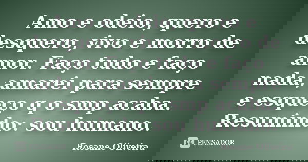 Amo e odeio, quero e desquero, vivo e morro de amor. Faço tudo e faço nada, amarei para sempre e esqueço q o smp acaba. Resumindo: sou humano.... Frase de Rosane Oliveira.