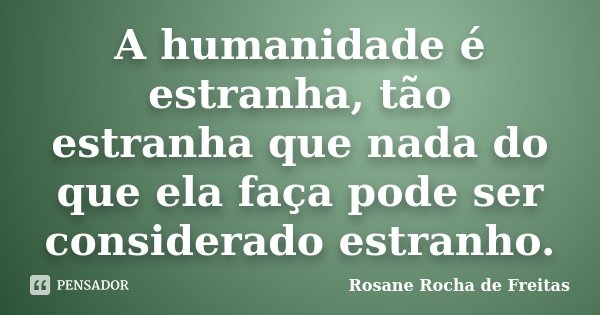 A humanidade é estranha, tão estranha que nada do que ela faça pode ser considerado estranho.... Frase de Rosane Rocha de Freitas.