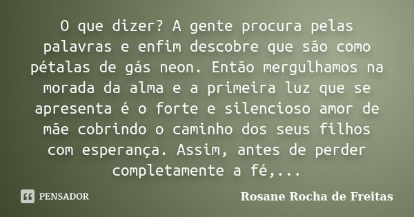 O que dizer? A gente procura pelas palavras e enfim descobre que são como pétalas de gás neon. Então mergulhamos na morada da alma e a primeira luz que se apres... Frase de Rosane Rocha de Freitas.