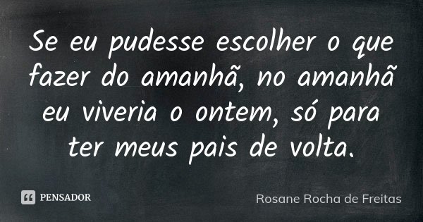 Se eu pudesse escolher o que fazer do amanhã, no amanhã eu viveria o ontem, só para ter meus pais de volta.... Frase de Rosane Rocha de Freitas.