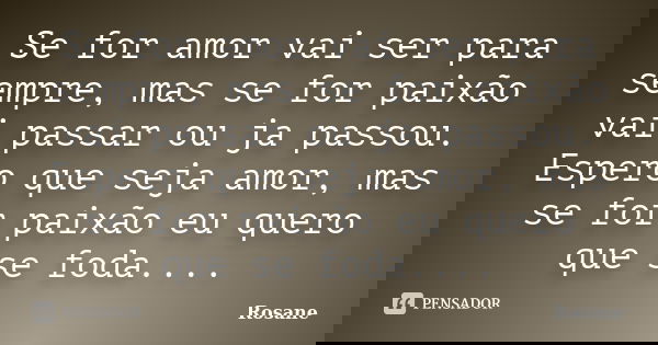 Se for amor vai ser para sempre, mas se for paixão vai passar ou ja passou. Espero que seja amor, mas se for paixão eu quero que se foda....... Frase de Rosane.