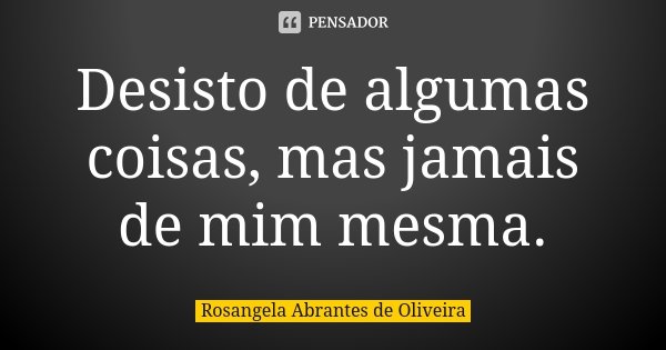 Desisto de algumas coisas, mas jamais de mim mesma.... Frase de Rosangela Abrantes de Oliveira.