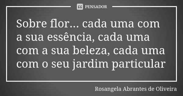 Sobre flor... cada uma com a sua essência, cada uma com a sua beleza, cada uma com o seu jardim particular... Frase de Rosangela Abrantes de Oliveira.