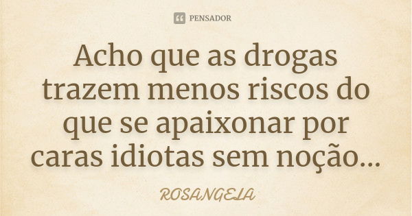 Acho que as drogas trazem menos riscos do que se apaixonar por caras idiotas sem noção...... Frase de Rosangela.