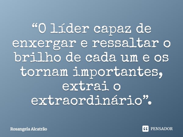 ⁠“O líder capaz de enxergar e ressaltar o brilho de cada um e os tornam importantes, extrai o extraordinário”.... Frase de Rosangela Alcatrão.