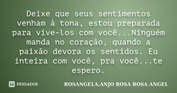 Deixe que seus sentimentos venham à tona, estou preparada para vive-los com você...Ninguém manda no coração, quando a paixão devora os sentidos. Eu inteira com ... Frase de ROSANGELA,ANJO ROSA ROSA ANGEL.