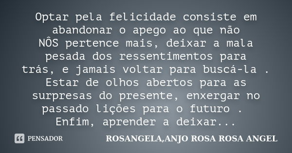 Optar pela felicidade consiste em abandonar o apego ao que não NÔS pertence mais, deixar a mala pesada dos ressentimentos para trás, e jamais voltar para buscá-... Frase de ROSANGELA, ANJO ROSA ROSA ANGEL.