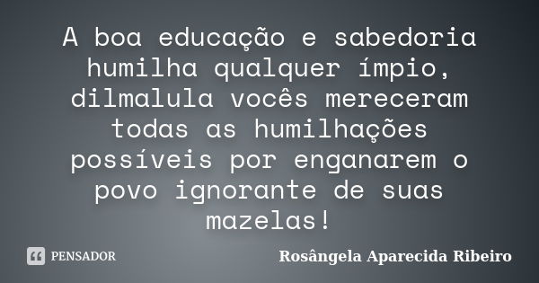 A boa educação e sabedoria humilha qualquer ímpio, dilmalula vocês mereceram todas as humilhações possíveis por enganarem o povo ignorante de suas mazelas!... Frase de Rosângela Aparecida Ribeiro.