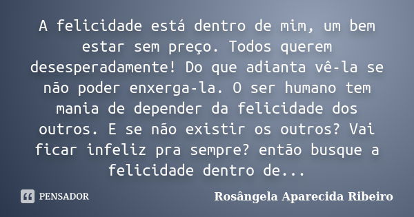 A felicidade está dentro de mim, um bem estar sem preço. Todos querem desesperadamente! Do que adianta vê-la se não poder enxerga-la. O ser humano tem mania de ... Frase de Rosângela Aparecida Ribeiro.