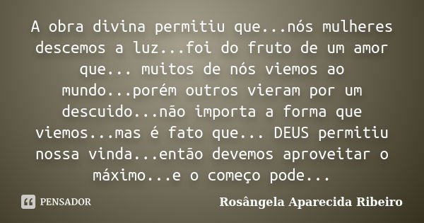 A obra divina permitiu que...nós mulheres descemos a luz...foi do fruto de um amor que... muitos de nós viemos ao mundo...porém outros vieram por um descuido...... Frase de Rosângela Aparecida Ribeiro.