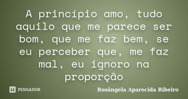 A princípio amo, tudo aquilo que me parece ser bom, que me faz bem, se eu perceber que, me faz mal, eu ignoro na proporção... Frase de Rosângela Aparecida Ribeiro.