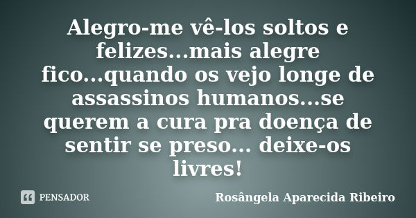 Alegro-me vê-los soltos e felizes...mais alegre fico...quando os vejo longe de assassinos humanos...se querem a cura pra doença de sentir se preso... deixe-os l... Frase de Rosângela Aparecida Ribeiro.