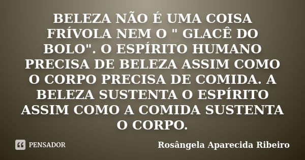 BELEZA NÃO É UMA COISA FRÍVOLA NEM O " GLACÊ DO BOLO". O ESPÍRITO HUMANO PRECISA DE BELEZA ASSIM COMO O CORPO PRECISA DE COMIDA. A BELEZA SUSTENTA O E... Frase de Rosângela Aparecida Ribeiro.